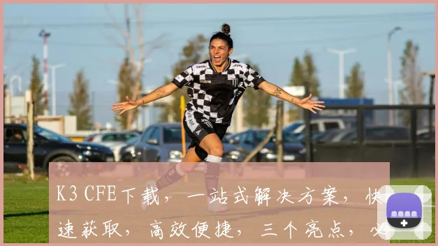 K3 CFE下载，一站式解决方案，快速获取，高效便捷，三个亮点，必看