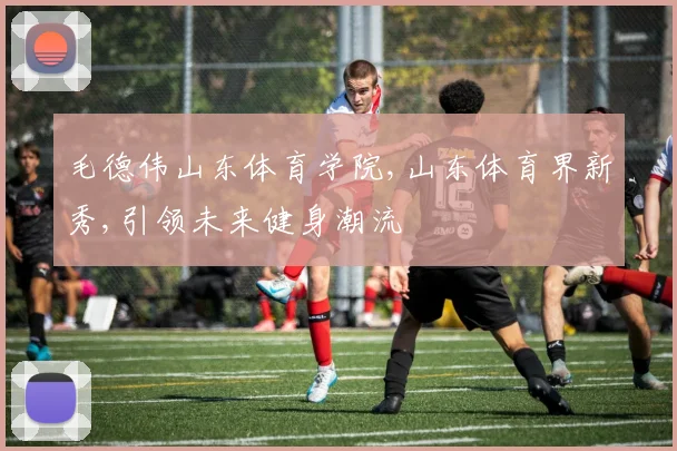 毛德伟山东体育学院,山东体育界新秀,引领未来健身潮流
