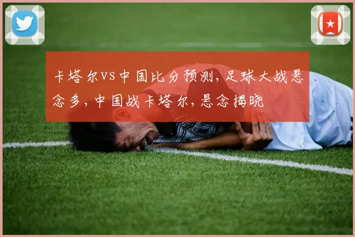卡塔尔vs中国比分预测,足球大战悬念多,中国战卡塔尔,悬念揭晓